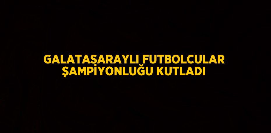 GALATASARAYLI FUTBOLCULAR ŞAMPİYONLUĞU KUTLADI