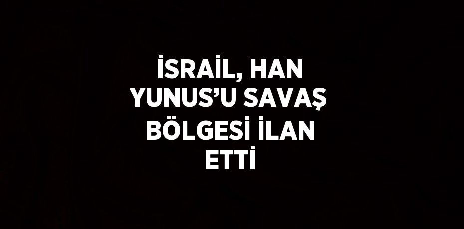 İSRAİL, HAN YUNUS’U SAVAŞ BÖLGESİ İLAN ETTİ