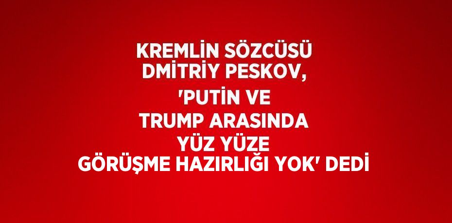 KREMLİN SÖZCÜSÜ DMİTRİY PESKOV, 'PUTİN VE TRUMP ARASINDA YÜZ YÜZE GÖRÜŞME HAZIRLIĞI YOK' DEDİ
