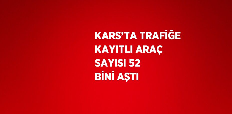 KARS’TA TRAFİĞE KAYITLI ARAÇ SAYISI 52 BİNİ AŞTI