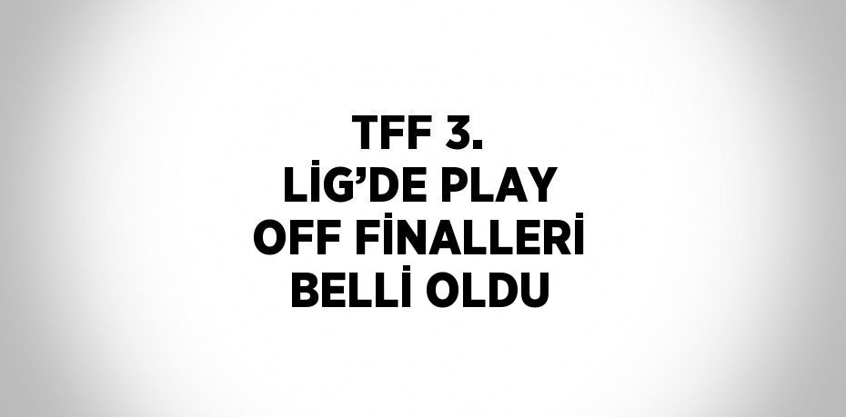 TFF 3. LİG’DE PLAY OFF FİNALLERİ BELLİ OLDU