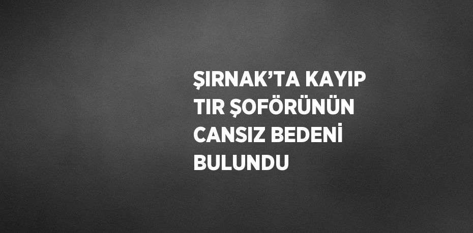 ŞIRNAK’TA KAYIP TIR ŞOFÖRÜNÜN CANSIZ BEDENİ BULUNDU