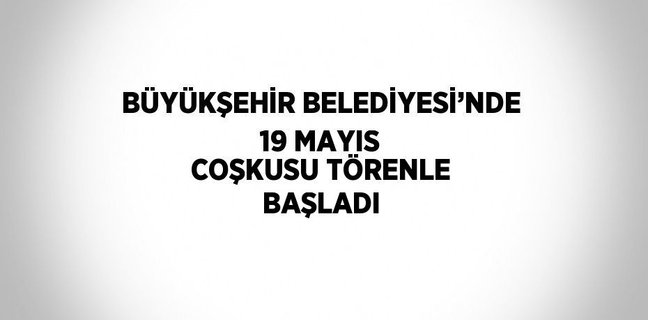 BÜYÜKŞEHİR BELEDİYESİ’NDE 19 MAYIS COŞKUSU TÖRENLE BAŞLADI