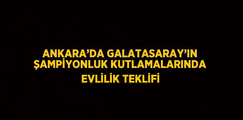 ANKARA’DA GALATASARAY’IN ŞAMPİYONLUK KUTLAMALARINDA EVLİLİK TEKLİFİ