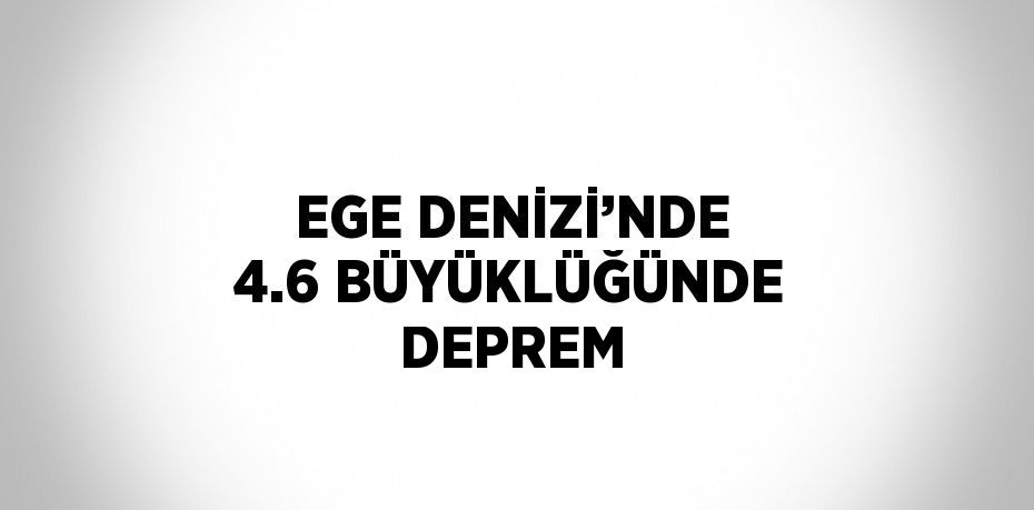 EGE DENİZİ’NDE 4.6 BÜYÜKLÜĞÜNDE DEPREM