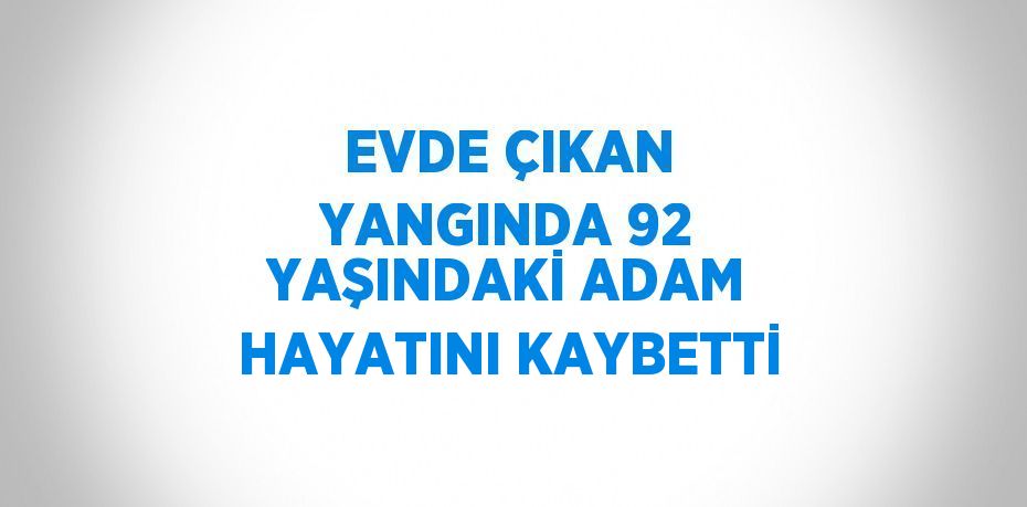 EVDE ÇIKAN YANGINDA 92 YAŞINDAKİ ADAM HAYATINI KAYBETTİ