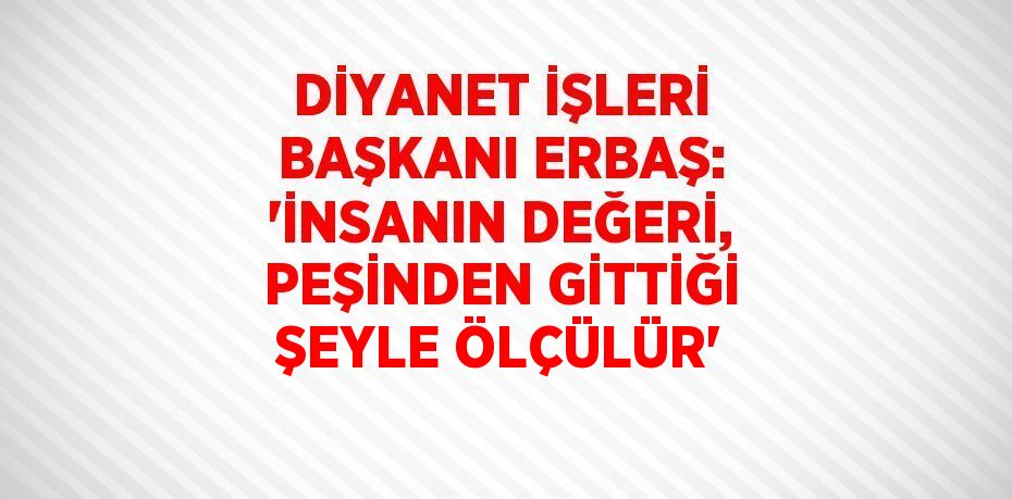 DİYANET İŞLERİ BAŞKANI ERBAŞ: 'İNSANIN DEĞERİ, PEŞİNDEN GİTTİĞİ ŞEYLE ÖLÇÜLÜR'
