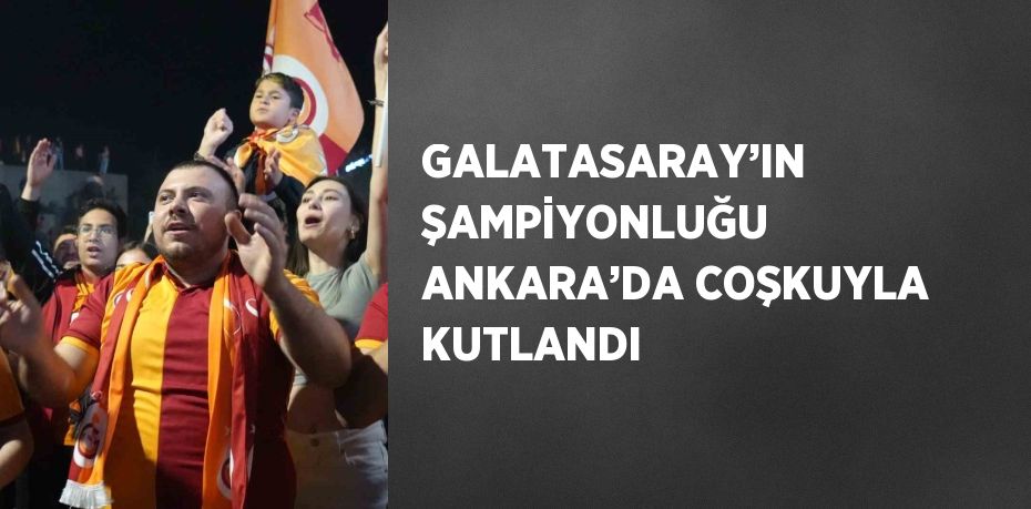 GALATASARAY’IN ŞAMPİYONLUĞU ANKARA’DA COŞKUYLA KUTLANDI