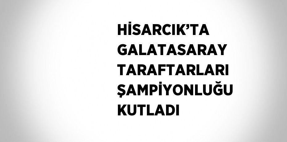 HİSARCIK’TA GALATASARAY TARAFTARLARI ŞAMPİYONLUĞU KUTLADI