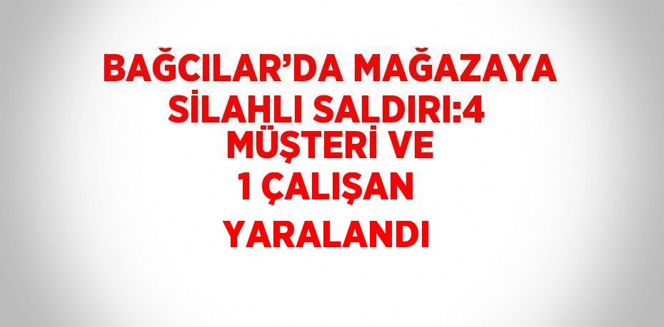 BAĞCILAR’DA MAĞAZAYA SİLAHLI SALDIRI:4 MÜŞTERİ VE 1 ÇALIŞAN YARALANDI