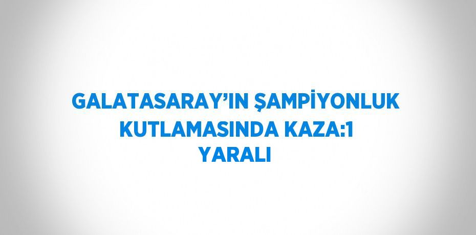 GALATASARAY’IN ŞAMPİYONLUK KUTLAMASINDA KAZA:1 YARALI