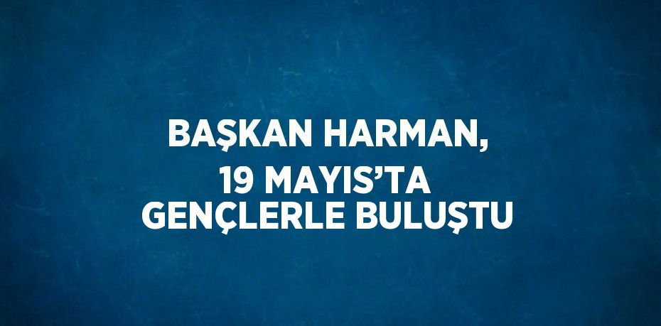 BAŞKAN HARMAN, 19 MAYIS’TA GENÇLERLE BULUŞTU