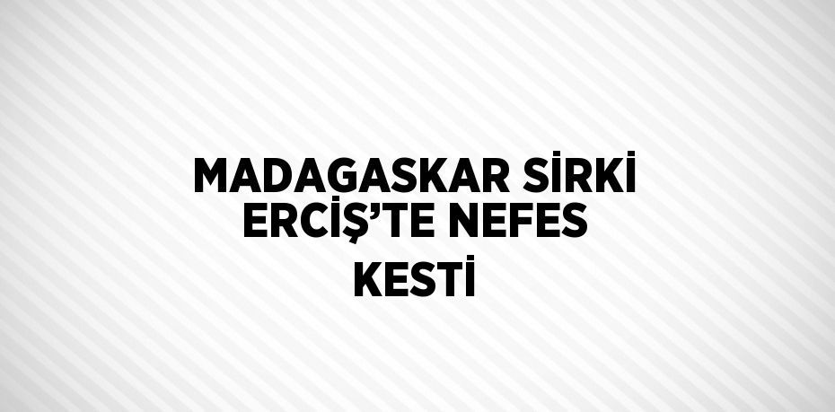 MADAGASKAR SİRKİ ERCİŞ’TE NEFES KESTİ