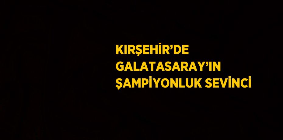 KIRŞEHİR’DE GALATASARAY’IN ŞAMPİYONLUK SEVİNCİ