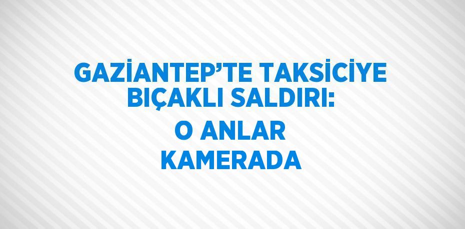GAZİANTEP’TE TAKSİCİYE BIÇAKLI SALDIRI: O ANLAR KAMERADA