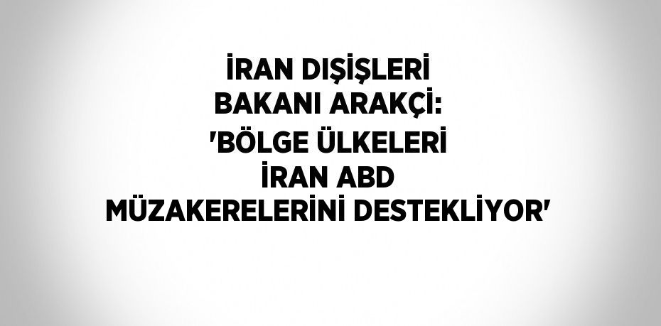 İRAN DIŞİŞLERİ BAKANI ARAKÇİ: 'BÖLGE ÜLKELERİ İRAN ABD MÜZAKERELERİNİ DESTEKLİYOR'