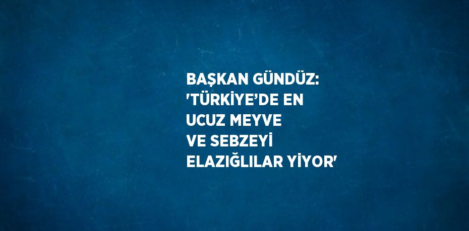 BAŞKAN GÜNDÜZ: 'TÜRKİYE’DE EN UCUZ MEYVE VE SEBZEYİ ELAZIĞLILAR YİYOR'