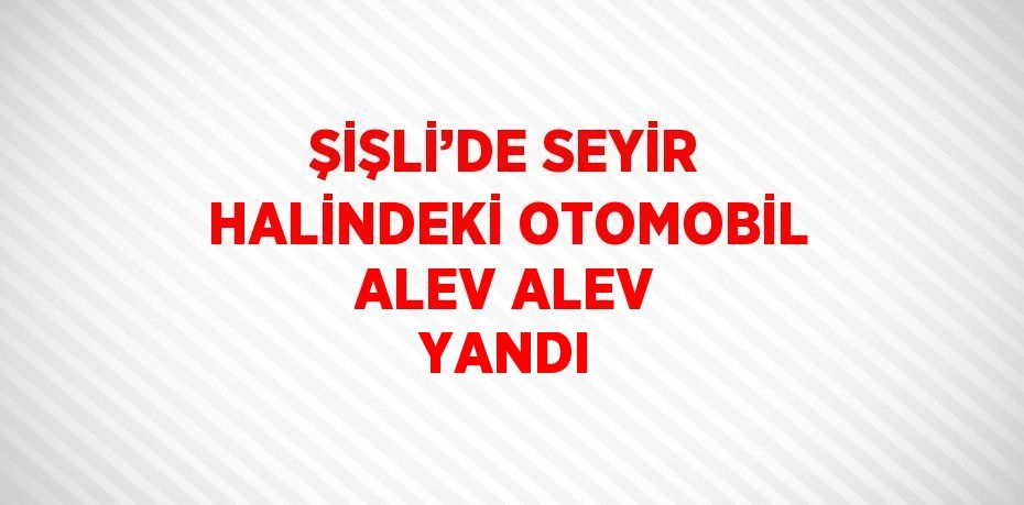 ŞİŞLİ’DE SEYİR HALİNDEKİ OTOMOBİL ALEV ALEV YANDI