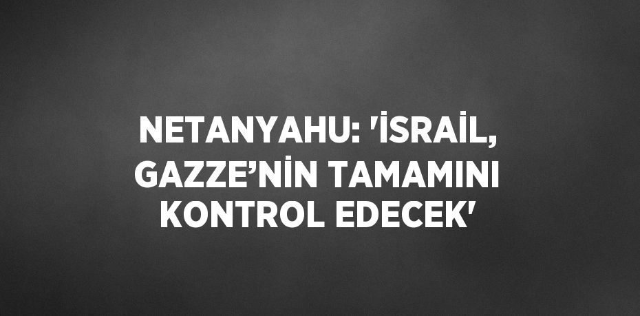 NETANYAHU: 'İSRAİL, GAZZE’NİN TAMAMINI KONTROL EDECEK'