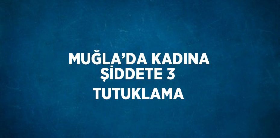MUĞLA’DA KADINA ŞİDDETE 3 TUTUKLAMA