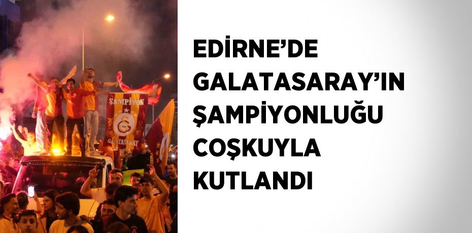 EDİRNE’DE GALATASARAY’IN ŞAMPİYONLUĞU COŞKUYLA KUTLANDI