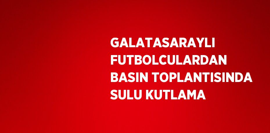 GALATASARAYLI FUTBOLCULARDAN BASIN TOPLANTISINDA SULU KUTLAMA