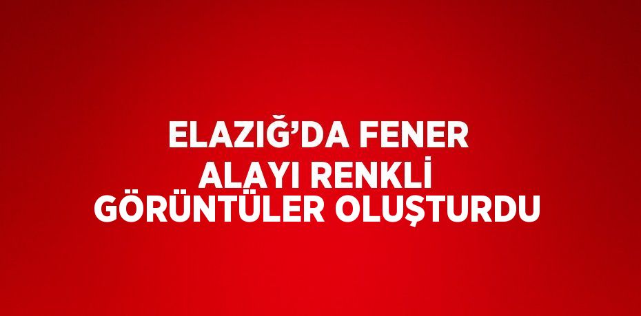 ELAZIĞ’DA FENER ALAYI RENKLİ GÖRÜNTÜLER OLUŞTURDU