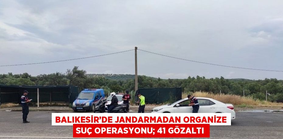 BALIKESİR’DE JANDARMADAN ORGANİZE SUÇ OPERASYONU; 41 GÖZALTI