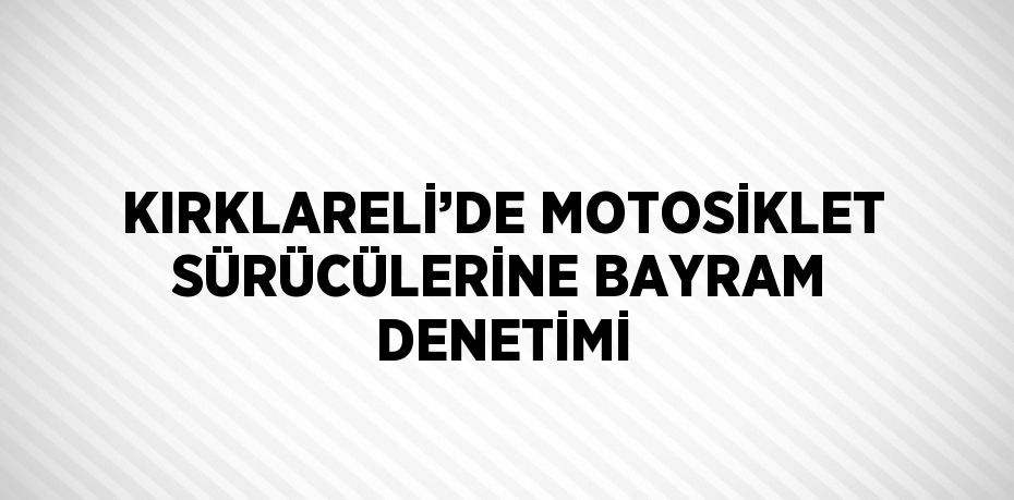 KIRKLARELİ’DE MOTOSİKLET SÜRÜCÜLERİNE BAYRAM DENETİMİ