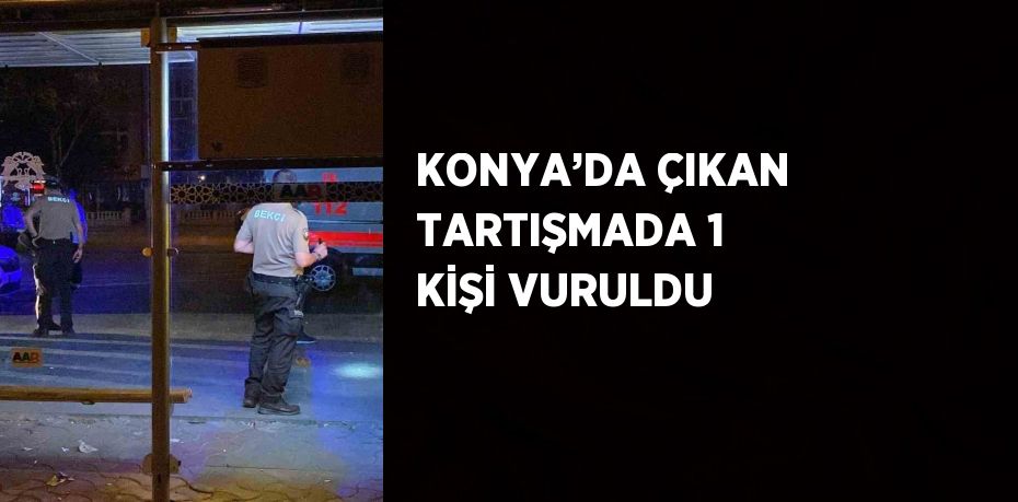 KONYA’DA ÇIKAN TARTIŞMADA 1 KİŞİ VURULDU