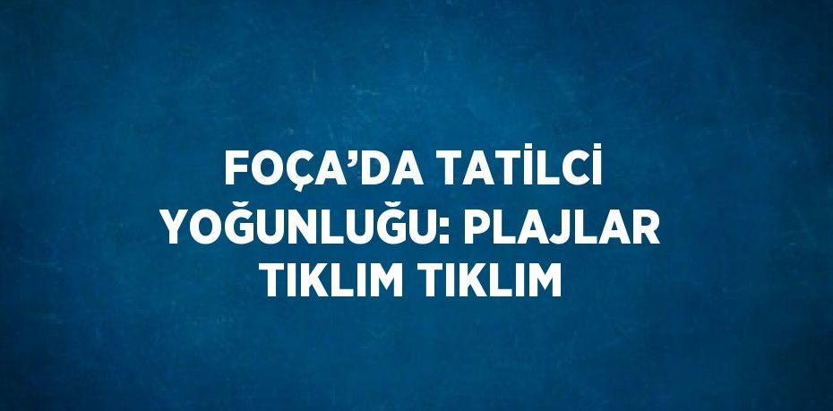 FOÇA’DA TATİLCİ YOĞUNLUĞU: PLAJLAR TIKLIM TIKLIM