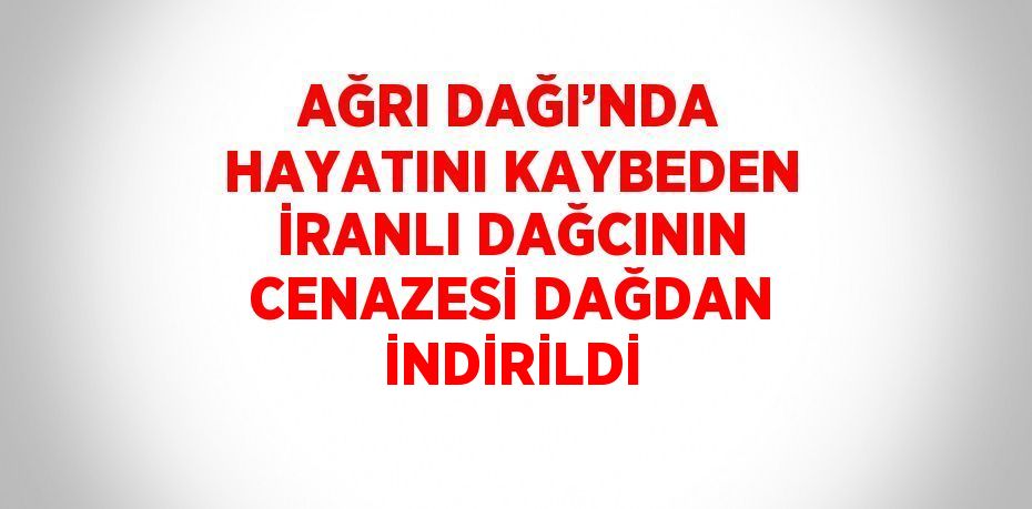 AĞRI DAĞI’NDA HAYATINI KAYBEDEN İRANLI DAĞCININ CENAZESİ DAĞDAN İNDİRİLDİ