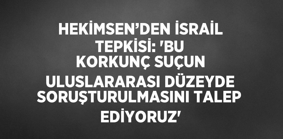 HEKİMSEN’DEN İSRAİL TEPKİSİ: 'BU KORKUNÇ SUÇUN ULUSLARARASI DÜZEYDE SORUŞTURULMASINI TALEP EDİYORUZ'