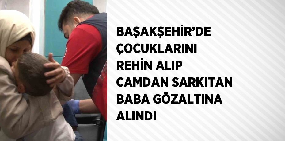 BAŞAKŞEHİR’DE ÇOCUKLARINI REHİN ALIP CAMDAN SARKITAN BABA GÖZALTINA ALINDI