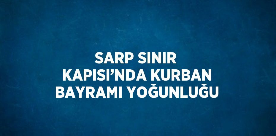 SARP SINIR KAPISI’NDA KURBAN BAYRAMI YOĞUNLUĞU