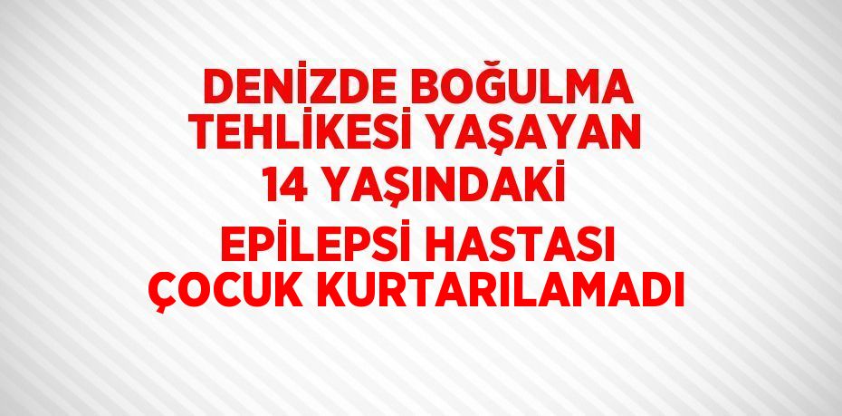 DENİZDE BOĞULMA TEHLİKESİ YAŞAYAN 14 YAŞINDAKİ EPİLEPSİ HASTASI ÇOCUK KURTARILAMADI