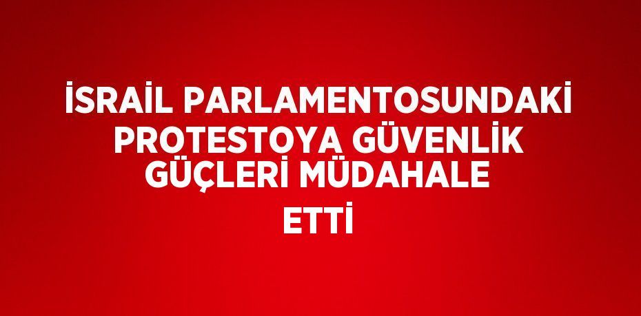 İSRAİL PARLAMENTOSUNDAKİ PROTESTOYA GÜVENLİK GÜÇLERİ MÜDAHALE ETTİ