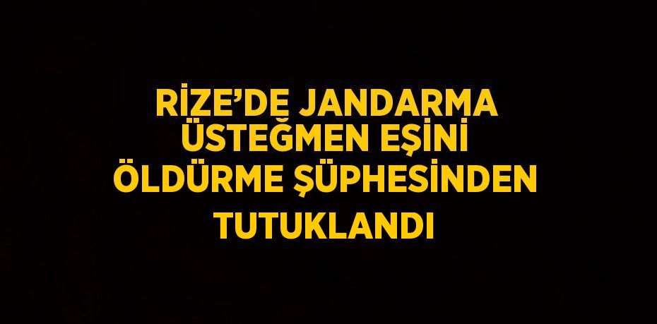 RİZE’DE JANDARMA ÜSTEĞMEN EŞİNİ ÖLDÜRME ŞÜPHESİNDEN TUTUKLANDI