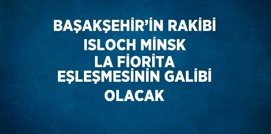 BAŞAKŞEHİR’İN RAKİBİ ISLOCH MİNSK LA FİORİTA EŞLEŞMESİNİN GALİBİ OLACAK