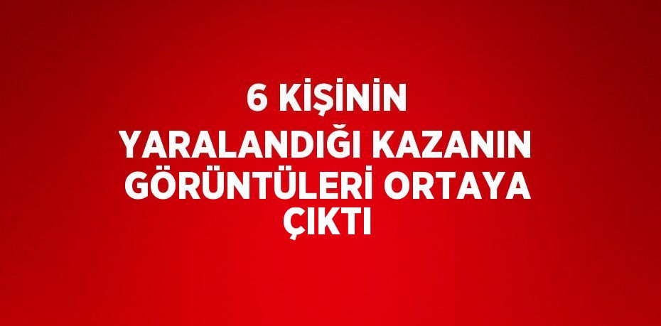 6 KİŞİNİN YARALANDIĞI KAZANIN GÖRÜNTÜLERİ ORTAYA ÇIKTI