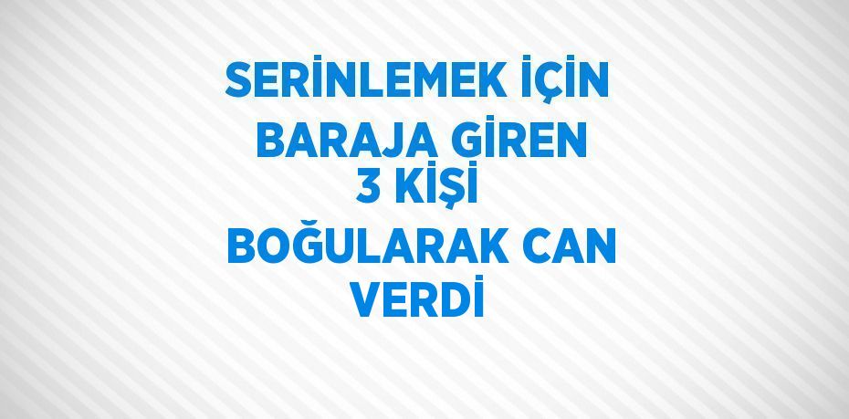 SERİNLEMEK İÇİN BARAJA GİREN 3 KİŞİ BOĞULARAK CAN VERDİ