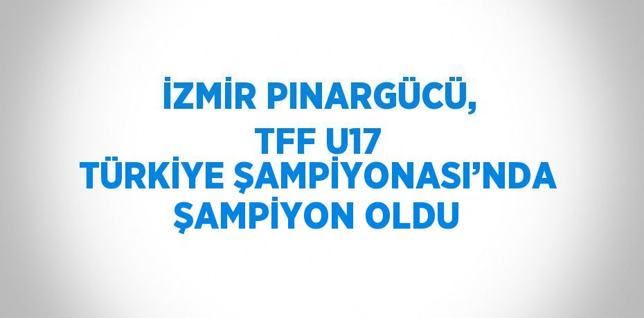İZMİR PINARGÜCÜ, TFF U17 TÜRKİYE ŞAMPİYONASI’NDA ŞAMPİYON OLDU
