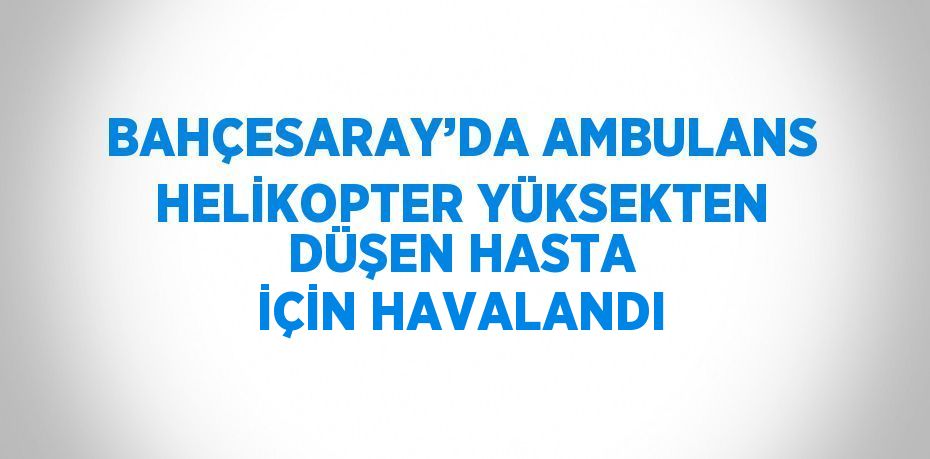 BAHÇESARAY’DA AMBULANS HELİKOPTER YÜKSEKTEN DÜŞEN HASTA İÇİN HAVALANDI