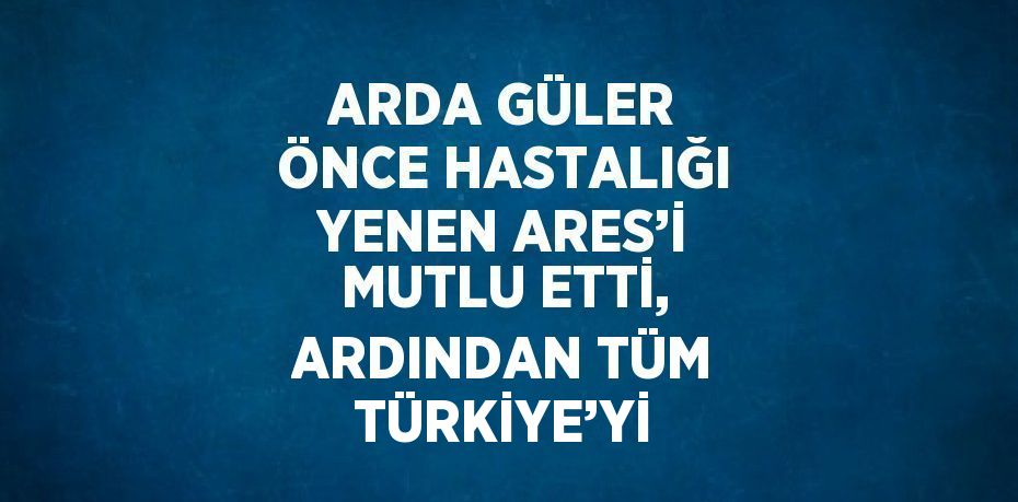 ARDA GÜLER ÖNCE HASTALIĞI YENEN ARES’İ MUTLU ETTİ, ARDINDAN TÜM TÜRKİYE’Yİ