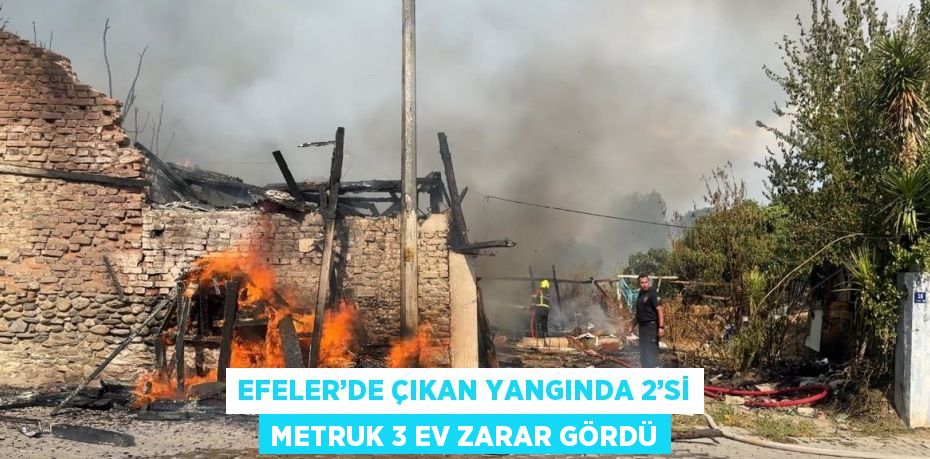 EFELER’DE ÇIKAN YANGINDA 2’Sİ METRUK 3 EV ZARAR GÖRDÜ