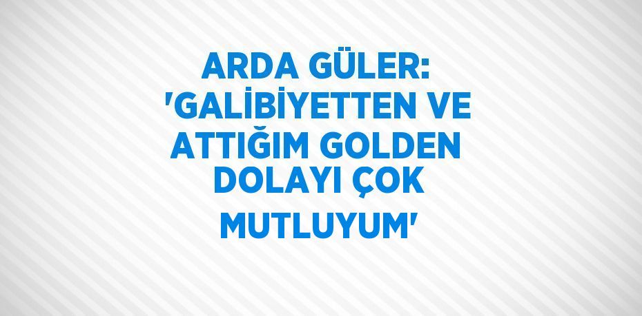 ARDA GÜLER: 'GALİBİYETTEN VE ATTIĞIM GOLDEN DOLAYI ÇOK MUTLUYUM'