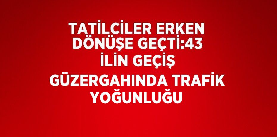 TATİLCİLER ERKEN DÖNÜŞE GEÇTİ:43 İLİN GEÇİŞ GÜZERGAHINDA TRAFİK YOĞUNLUĞU