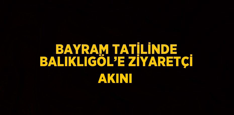 BAYRAM TATİLİNDE BALIKLIGÖL’E ZİYARETÇİ AKINI