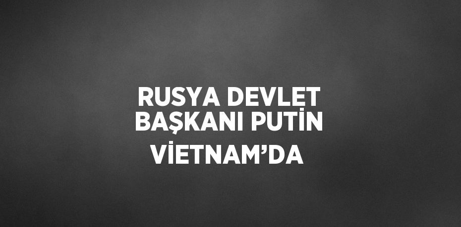 RUSYA DEVLET BAŞKANI PUTİN VİETNAM’DA