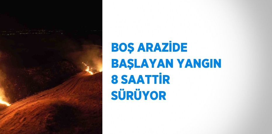 BOŞ ARAZİDE BAŞLAYAN YANGIN 8 SAATTİR SÜRÜYOR